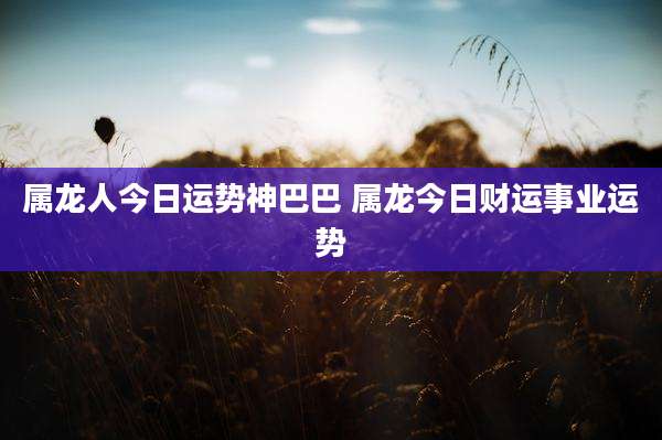 属龙人今日运势神巴巴 属龙今日财运事业运势