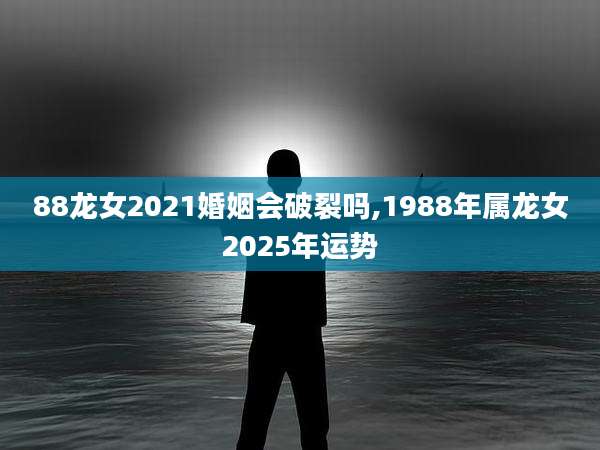 88龙女2021婚姻会破裂吗,1988年属龙女2025年运势