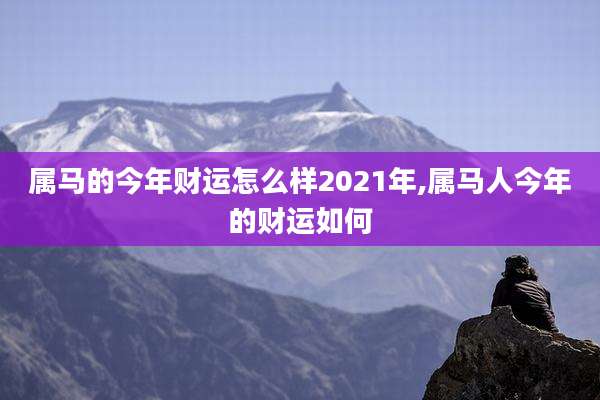 属马的今年财运怎么样2021年,属马人今年的财运如何