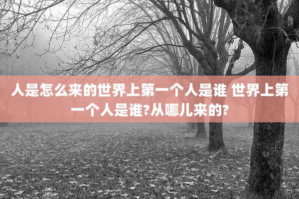 人是怎么来的世界上第一个人是谁 世界上第一个人是谁?从哪儿来的?