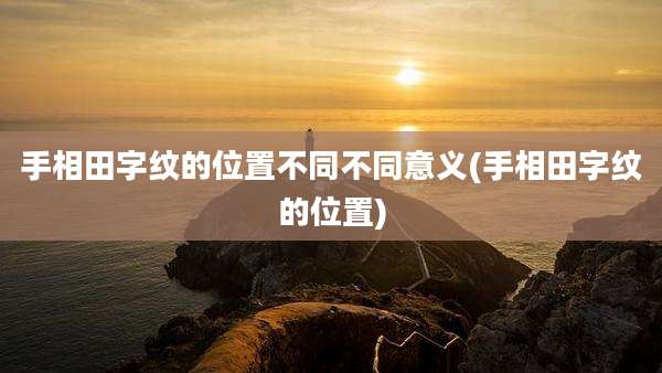 手相田字纹的位置不同不同意义(手相田字纹的位置)