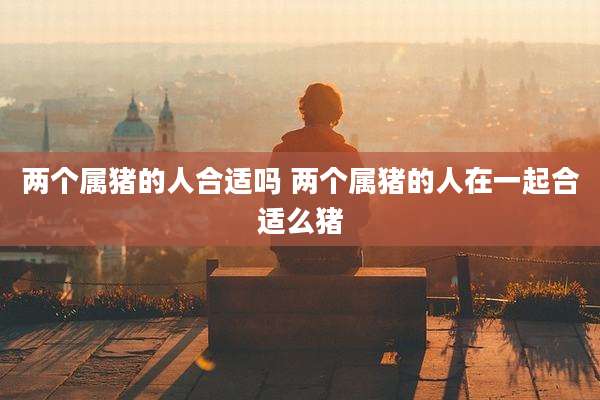两个属猪的人合适吗 两个属猪的人在一起合适么猪