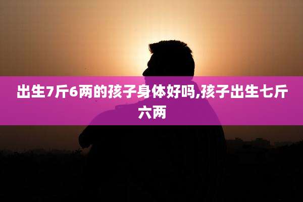 出生7斤6两的孩子身体好吗,孩子出生七斤六两