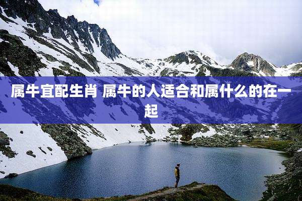 属牛宜配生肖 属牛的人适合和属什么的在一起