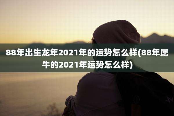 88年出生龙年2021年的运势怎么样(88年属牛的2021年运势怎么样)