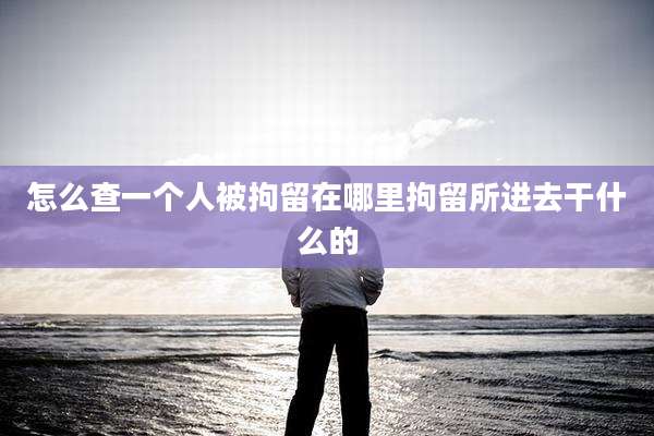 怎么查一个人被拘留在哪里拘留所进去干什么的