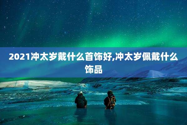 2021冲太岁戴什么首饰好,冲太岁佩戴什么饰品
