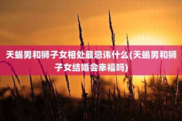 天蝎男和狮子女相处最忌讳什么(天蝎男和狮子女结婚会幸福吗)