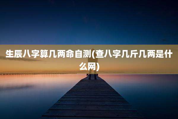生辰八字算几两命自测(查八字几斤几两是什么网)