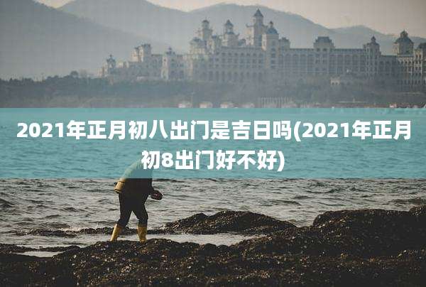 2021年正月初八出门是吉日吗(2021年正月初8出门好不好)