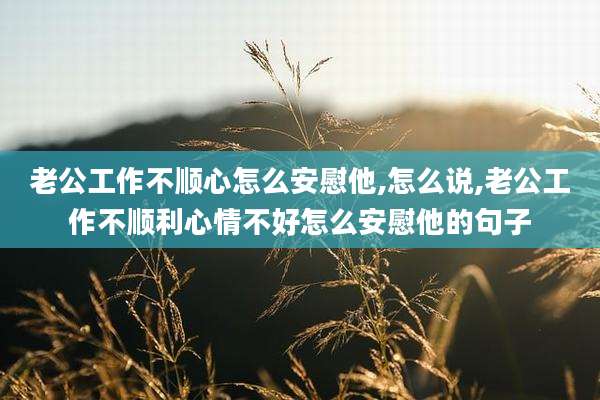 老公工作不顺心怎么安慰他,怎么说,老公工作不顺利心情不好怎么安慰他的句子