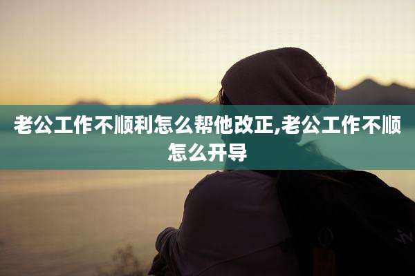 老公工作不顺利怎么帮他改正,老公工作不顺怎么开导
