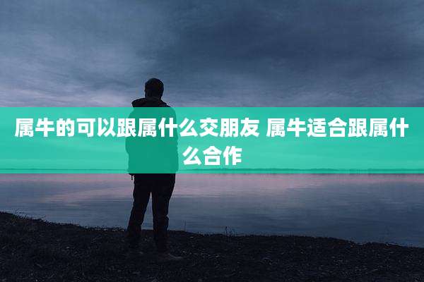 属牛的可以跟属什么交朋友 属牛适合跟属什么合作