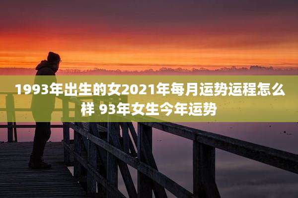 1993年出生的女2021年每月运势运程怎么样 93年女生今年运势