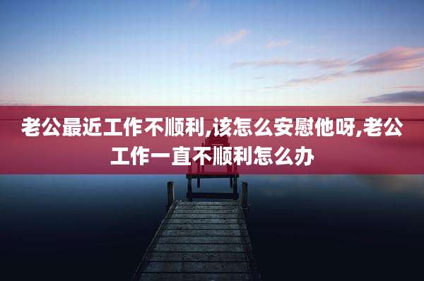 老公最近工作不顺利,该怎么安慰他呀,老公工作一直不顺利怎么办
