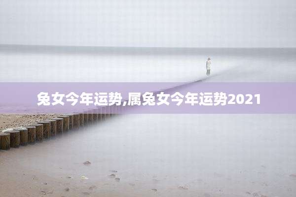 兔女今年运势,属兔女今年运势2021