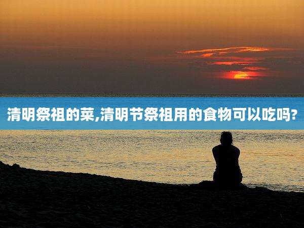 清明祭祖的菜,清明节祭祖用的食物可以吃吗?