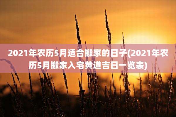 2021年农历5月适合搬家的日子(2021年农历5月搬家入宅黄道吉日一览表)