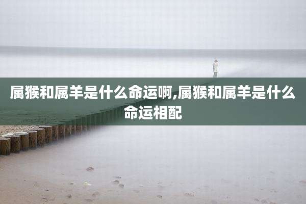 属猴和属羊是什么命运啊,属猴和属羊是什么命运相配