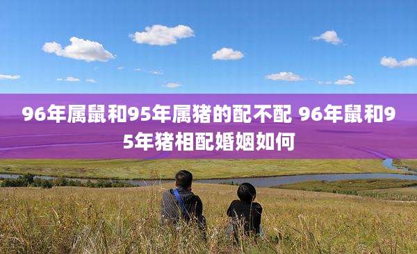 96年属鼠和95年属猪的配不配 96年鼠和95年猪相配婚姻如何