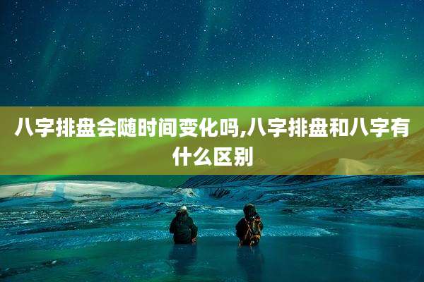 八字排盘会随时间变化吗,八字排盘和八字有什么区别