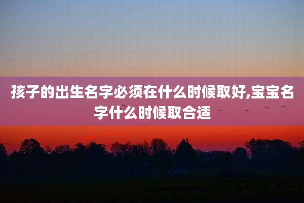 孩子的出生名字必须在什么时候取好,宝宝名字什么时候取合适