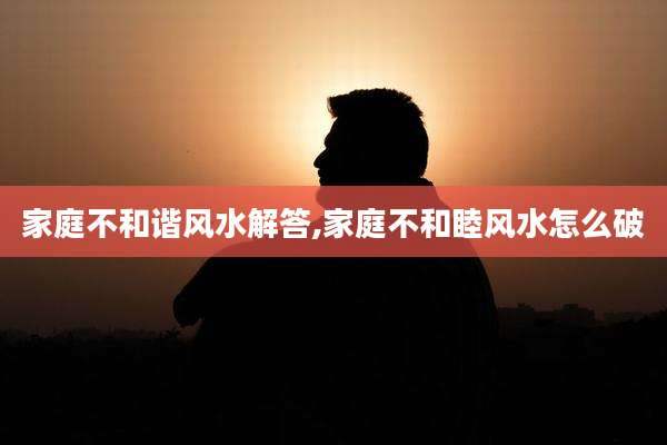 家庭不和谐风水解答,家庭不和睦风水怎么破