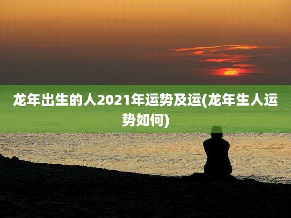 龙年出生的人2021年运势及运(龙年生人运势如何)