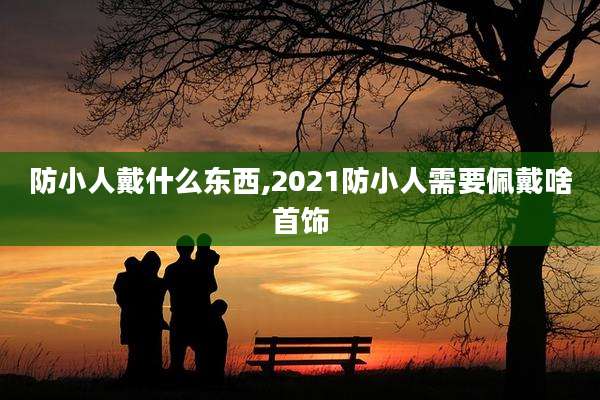 防小人戴什么东西,2021防小人需要佩戴啥首饰