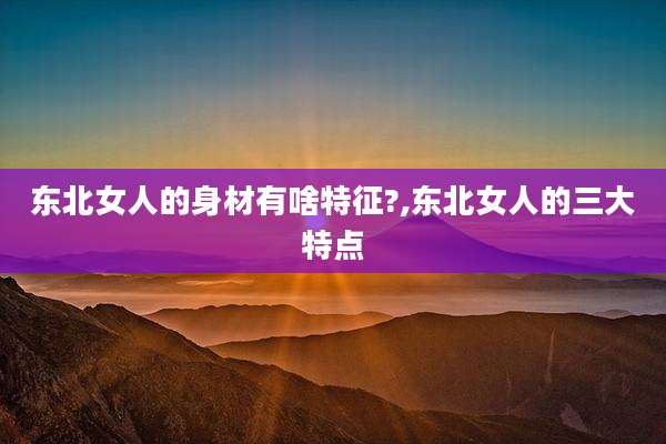 东北女人的身材有啥特征?,东北女人的三大特点