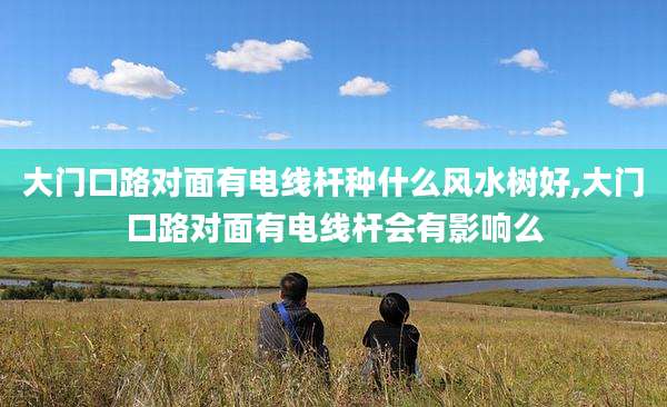 大门口路对面有电线杆种什么风水树好,大门口路对面有电线杆会有影响么