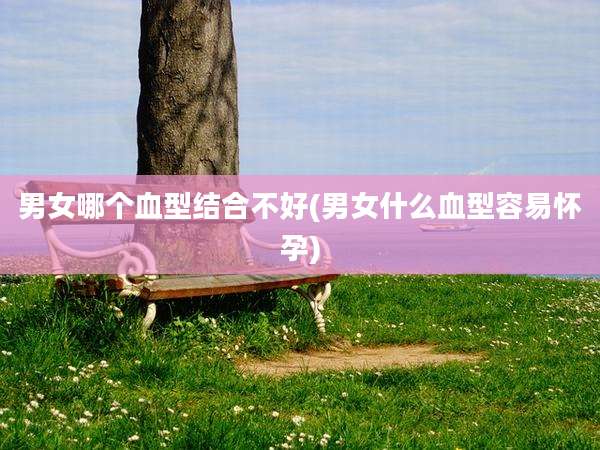 男女哪个血型结合不好(男女什么血型容易怀孕)