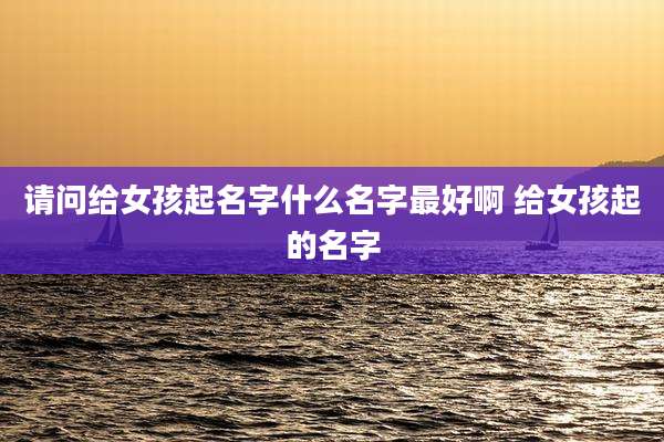 请问给女孩起名字什么名字最好啊 给女孩起的名字