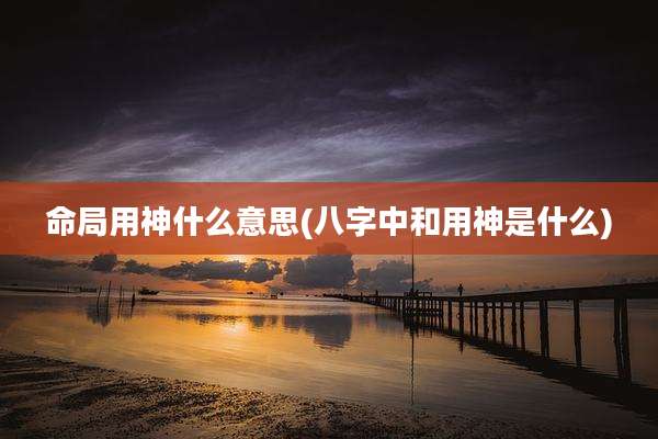 命局用神什么意思(八字中和用神是什么)