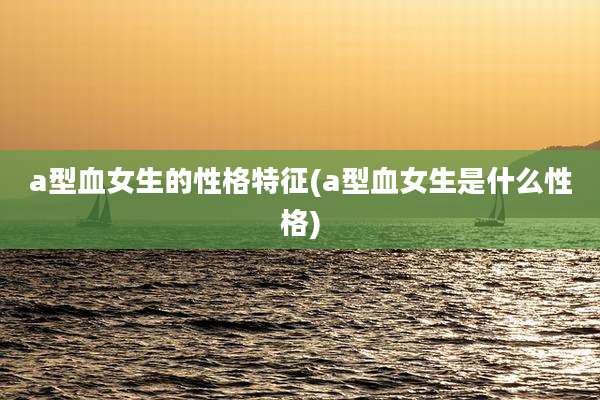 a型血女生的性格特征(a型血女生是什么性格)