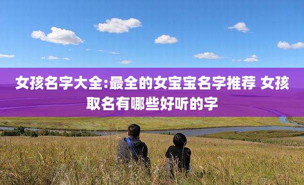 女孩名字大全:最全的女宝宝名字推荐 女孩取名有哪些好听的字