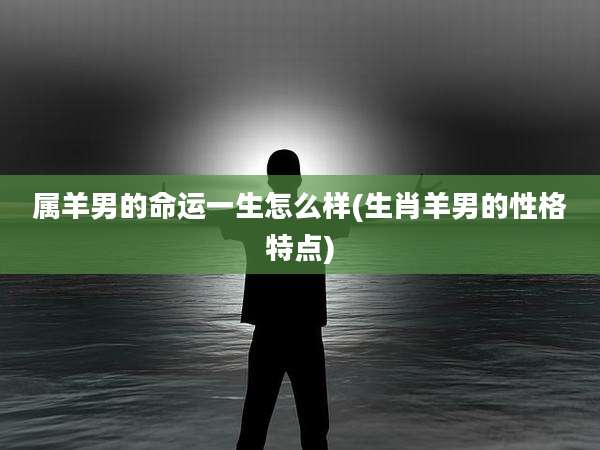 属羊男的命运一生怎么样(生肖羊男的性格特点)