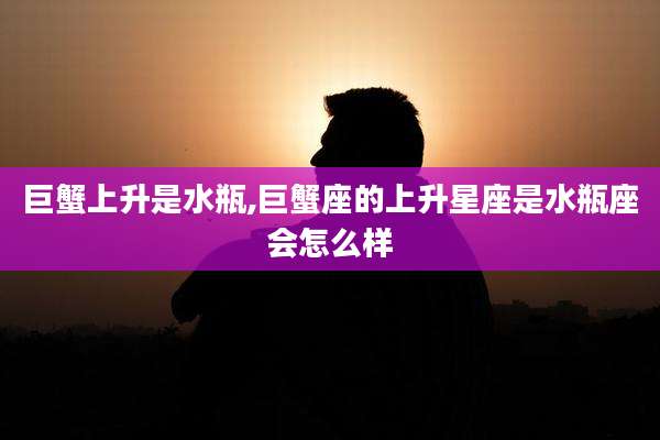 巨蟹上升是水瓶,巨蟹座的上升星座是水瓶座会怎么样