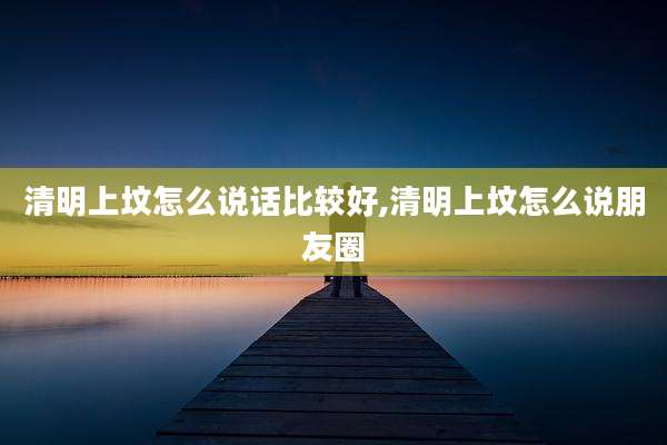 清明上坟怎么说话比较好,清明上坟怎么说朋友圈