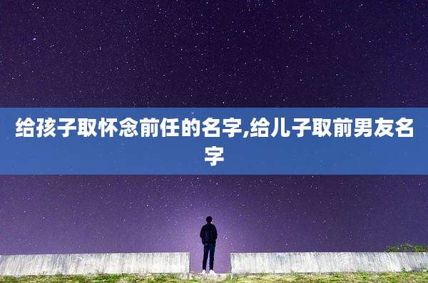 给孩子取怀念前任的名字,给儿子取前男友名字
