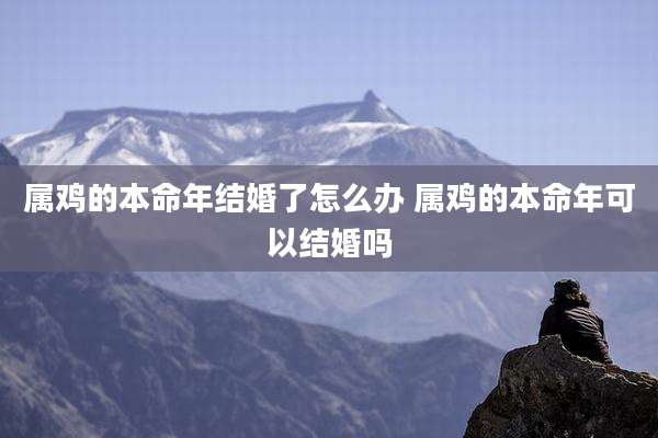 属鸡的本命年结婚了怎么办 属鸡的本命年可以结婚吗