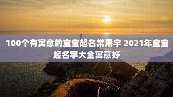 100个有寓意的宝宝起名常用字 2021年宝宝起名字大全寓意好