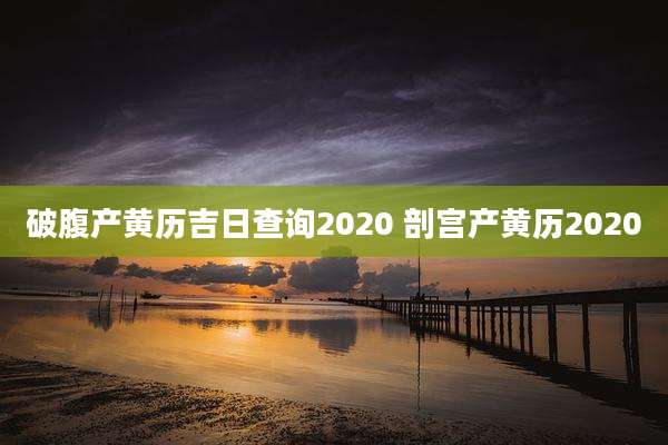 破腹产黄历吉日查询2020 剖宫产黄历2020
