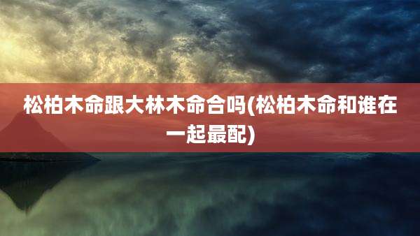 松柏木命跟大林木命合吗(松柏木命和谁在一起最配)