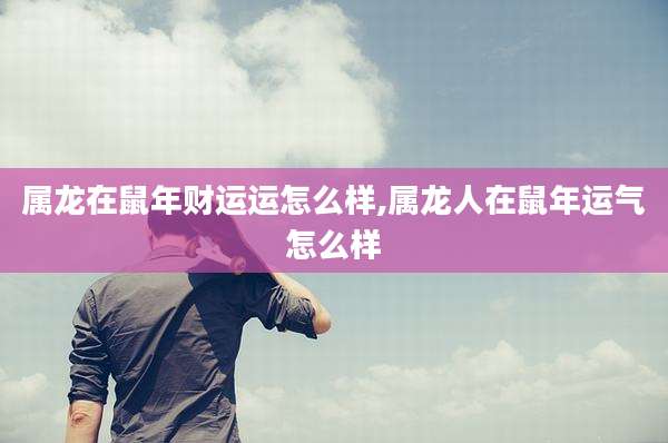 属龙在鼠年财运运怎么样,属龙人在鼠年运气怎么样