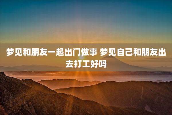 梦见和朋友一起出门做事 梦见自己和朋友出去打工好吗