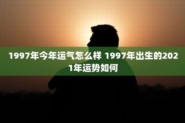 1997年今年运气怎么样 1997年出生的2021年运势如何