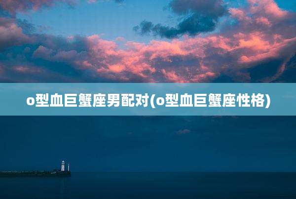 o型血巨蟹座男配对(o型血巨蟹座性格)