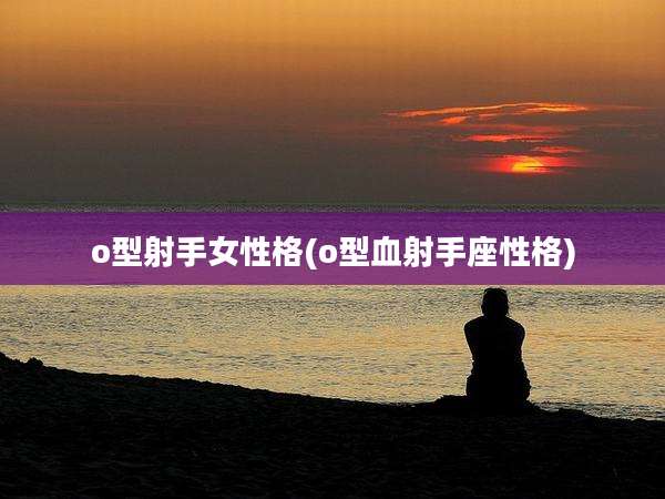 o型射手女性格(o型血射手座性格)