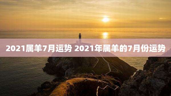 2021属羊7月运势 2021年属羊的7月份运势